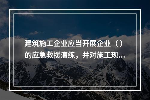 建筑施工企业应当开展企业（ ）的应急救援演练，并对施工现场提