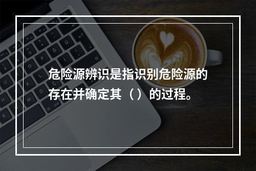 危险源辨识是指识别危险源的存在并确定其（ ）的过程。