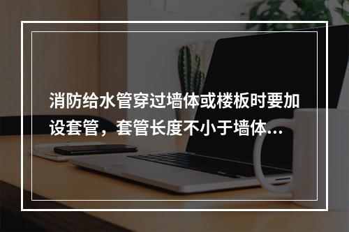 消防给水管穿过墙体或楼板时要加设套管，套管长度不小于墙体厚度