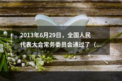 2013年6月29日，全国人民代表大会常务委员会通过了（ ）