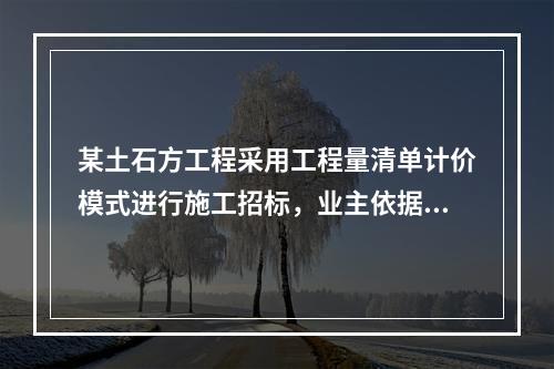 某土石方工程采用工程量清单计价模式进行施工招标，业主依据《建