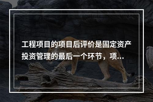 工程项目的项目后评价是固定资产投资管理的最后一个环节，项目后