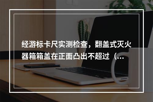 经游标卡尺实测检查，翻盖式灭火器箱箱盖在正面凸出不超过（  