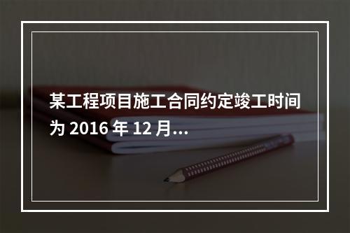 某工程项目施工合同约定竣工时间为 2016 年 12 月 3