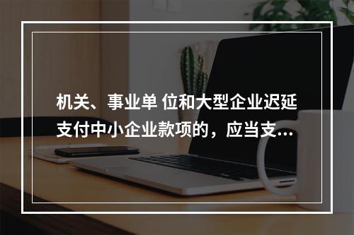 机关、事业单 位和大型企业迟延支付中小企业款项的，应当支付逾