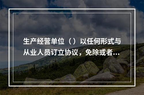 生产经营单位（ ）以任何形式与从业人员订立协议，免除或者减轻