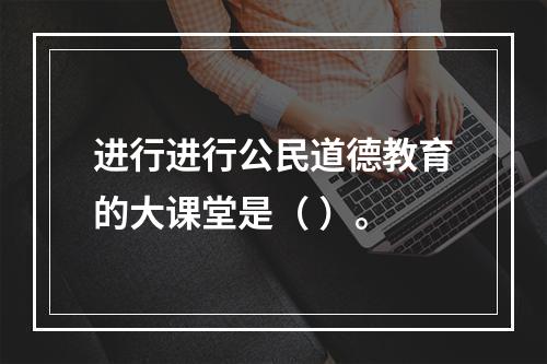 进行进行公民道德教育的大课堂是（ ）。