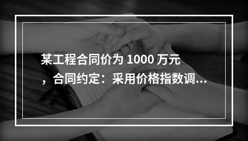 某工程合同价为 1000 万元，合同约定：采用价格指数调整价