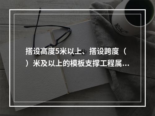 搭设高度5米以上、搭设跨度（ ）米及以上的模板支撑工程属于危