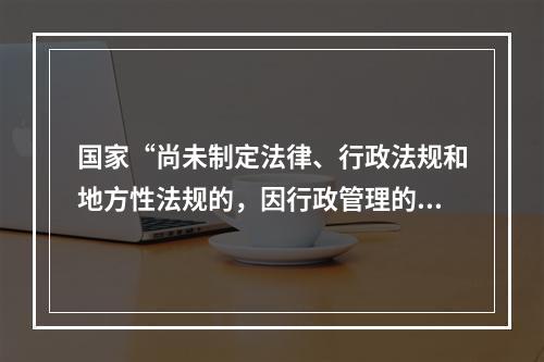 国家“尚未制定法律、行政法规和地方性法规的，因行政管理的需要