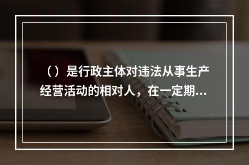 （ ）是行政主体对违法从事生产经营活动的相对人，在一定期限和