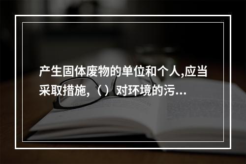 产生固体废物的单位和个人,应当采取措施,（ ）对环境的污染。