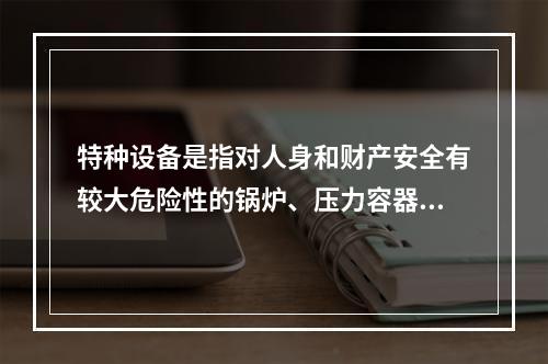 特种设备是指对人身和财产安全有较大危险性的锅炉、压力容器（含