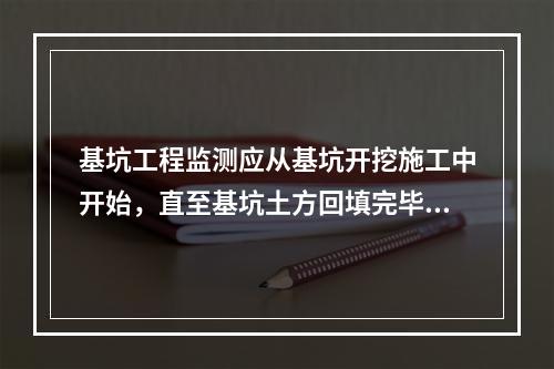 基坑工程监测应从基坑开挖施工中开始，直至基坑土方回填完毕为止