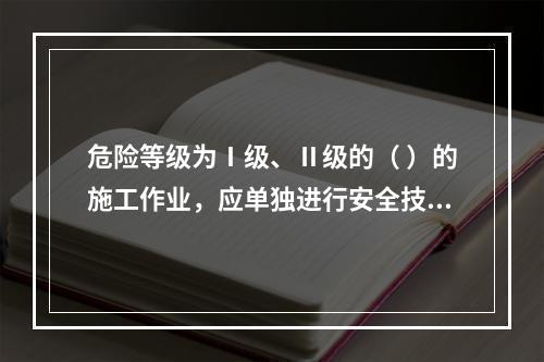 危险等级为Ⅰ级、Ⅱ级的（ ）的施工作业，应单独进行安全技术交