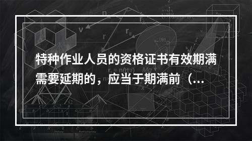 特种作业人员的资格证书有效期满需要延期的，应当于期满前（ ）