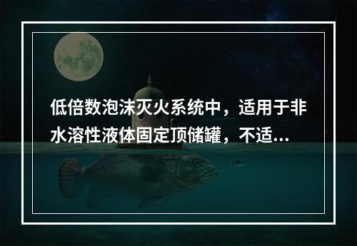 低倍数泡沫灭火系统中，适用于非水溶性液体固定顶储罐，不适用于