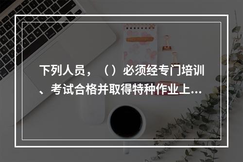 下列人员，（ ）必须经专门培训、考试合格并取得特种作业上岗证