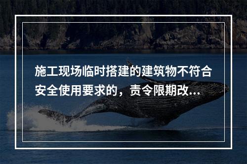 施工现场临时搭建的建筑物不符合安全使用要求的，责令限期改正，