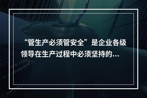 “管生产必须管安全”是企业各级领导在生产过程中必须坚持的原则