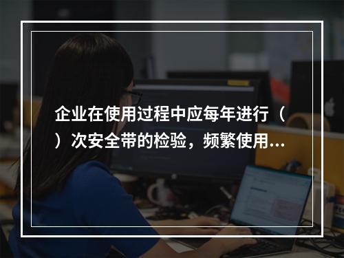 企业在使用过程中应每年进行（ ）次安全带的检验，频繁使用应经