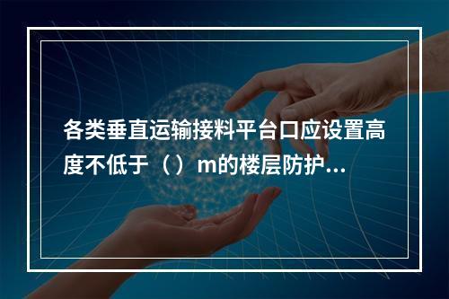 各类垂直运输接料平台口应设置高度不低于（ ）m的楼层防护门，