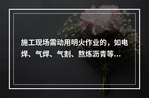 施工现场需动用明火作业的，如电焊、气焊、气割、熬炼沥青等，必