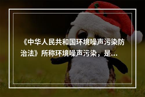 《中华人民共和国环境噪声污染防治法》所称环境噪声污染，是指所