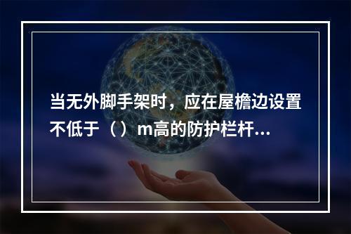 当无外脚手架时，应在屋檐边设置不低于（ ）m高的防护栏杆，并