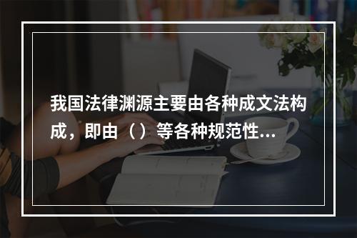 我国法律渊源主要由各种成文法构成，即由（ ）等各种规范性法律