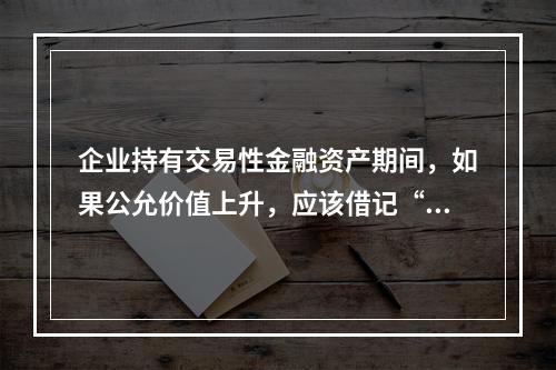 企业持有交易性金融资产期间，如果公允价值上升，应该借记“投资