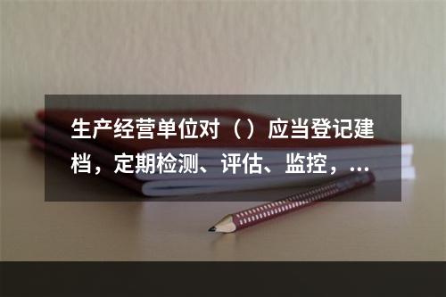 生产经营单位对（ ）应当登记建档，定期检测、评估、监控，并制