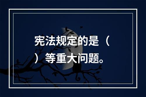 宪法规定的是（ ）等重大问题。