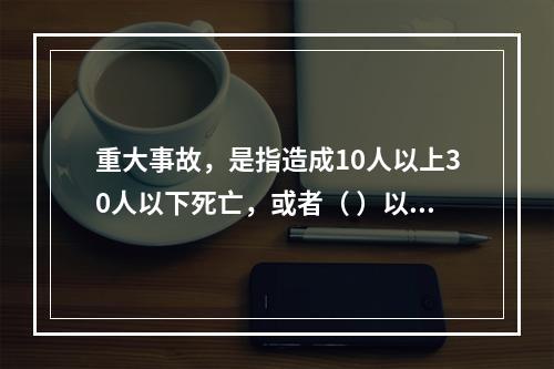 重大事故，是指造成10人以上30人以下死亡，或者（ ）以下重