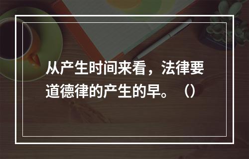 从产生时间来看，法律要道德律的产生的早。（）