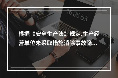 根据《安全生产法》规定.生产经营单位未采取措施消除事故隐患的