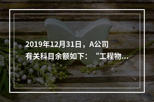 2019年12月31日，A公司有关科目余额如下：“工程物资”