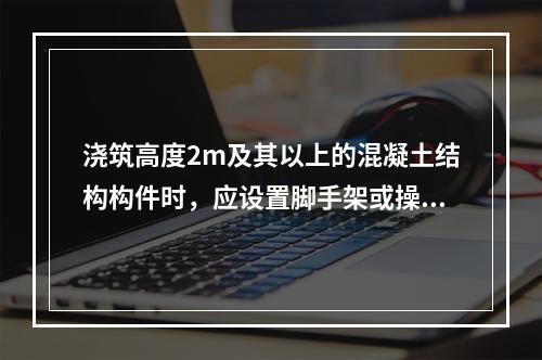 浇筑高度2m及其以上的混凝土结构构件时，应设置脚手架或操作平