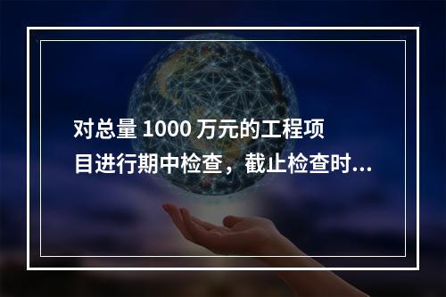 对总量 1000 万元的工程项目进行期中检查，截止检查时已完