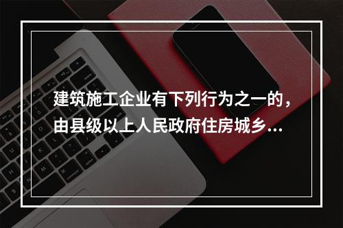 建筑施工企业有下列行为之一的，由县级以上人民政府住房城乡建设