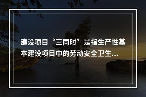 建设项目“三同时”是指生产性基本建设项目中的劳动安全卫生设施