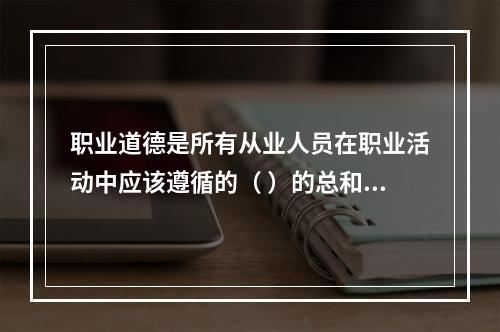 职业道德是所有从业人员在职业活动中应该遵循的（ ）的总和。