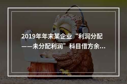 2019年年末某企业“利润分配——未分配利润”科目借方余额2