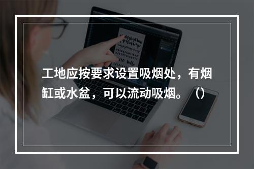 工地应按要求设置吸烟处，有烟缸或水盆，可以流动吸烟。（）