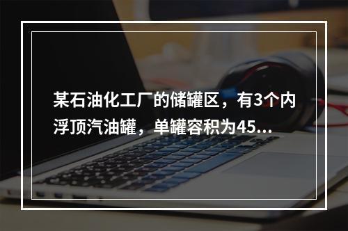 某石油化工厂的储罐区，有3个内浮顶汽油罐，单罐容积为4500