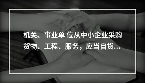 机关、事业单 位从中小企业采购货物、工程、服务，应当自货物、