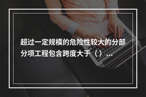 超过一定规模的危险性较大的分部分项工程包含跨度大于（ ）米及