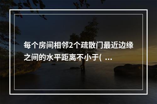 每个房间相邻2个疏散门最近边缘之间的水平距离不小于(  )