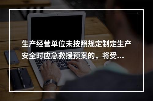 生产经营单位未按照规定制定生产安全时应急救援预案的，将受到的