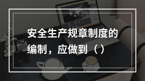 安全生产规章制度的编制，应做到（ ）